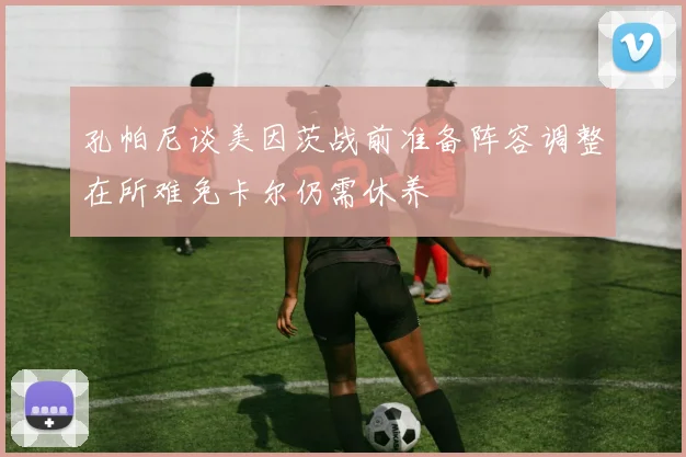 孔帕尼谈美因茨战前准备阵容调整在所难免卡尔仍需休养