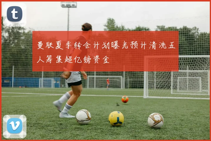 曼联夏季转会计划曝光预计清洗五人筹集超亿镑资金