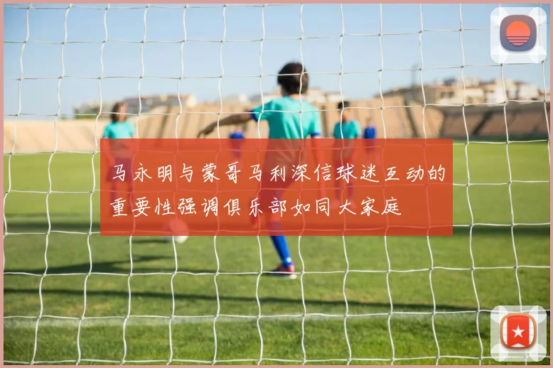 马永明与蒙哥马利深信球迷互动的重要性强调俱乐部如同大家庭