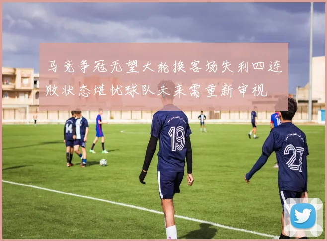 马竞争冠无望大轮换客场失利四连败状态堪忧球队未来需重新审视