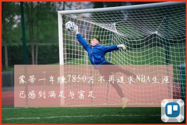 蒙蒂一年赚7850万不再追求NBA生涯已感到满足与富足