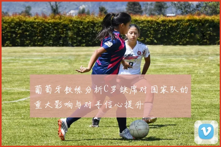 葡萄牙教练分析C罗缺席对国家队的重大影响与对手信心提升