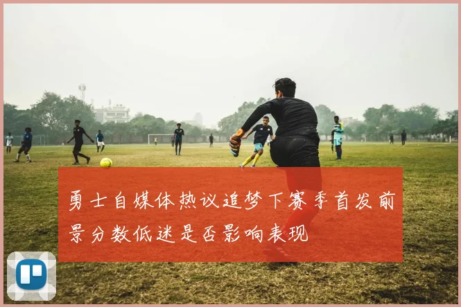勇士自媒体热议追梦下赛季首发前景分数低迷是否影响表现