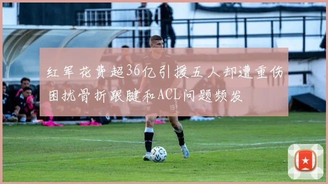 红军花费超36亿引援五人却遭重伤困扰骨折跟腱和ACL问题频发