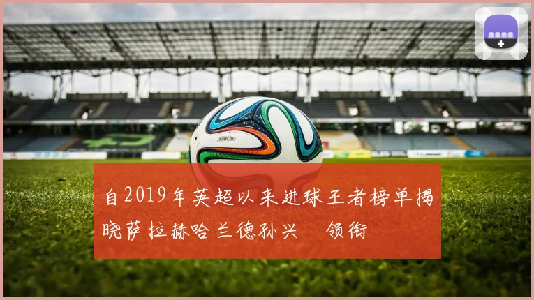 自2019年英超以来进球王者榜单揭晓萨拉赫哈兰德孙兴慜领衔