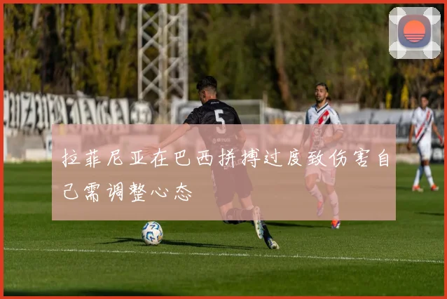 拉菲尼亚在巴西拼搏过度致伤害自己需调整心态