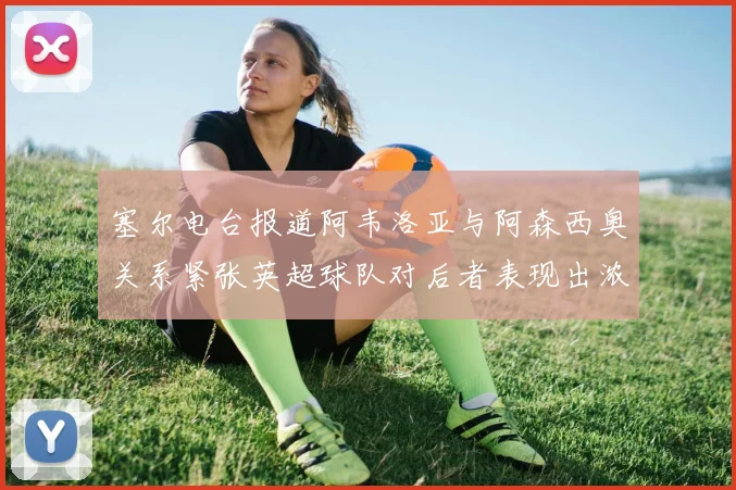 塞尔电台报道阿韦洛亚与阿森西奥关系紧张英超球队对后者表现出浓厚兴趣