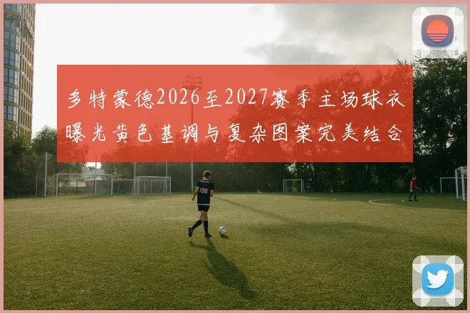 多特蒙德2026至2027赛季主场球衣曝光黄色基调与复杂图案完美结合