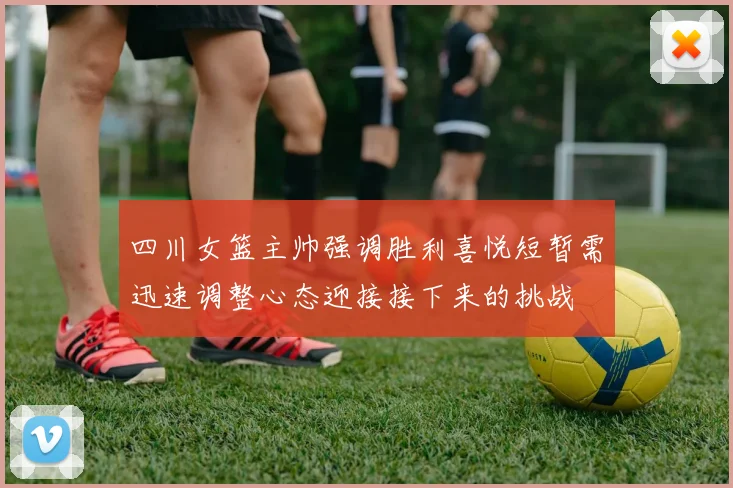 四川女篮主帅强调胜利喜悦短暂需迅速调整心态迎接接下来的挑战